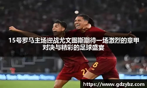 15号罗马主场迎战尤文图斯期待一场激烈的意甲对决与精彩的足球盛宴
